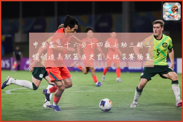 申京轰三十六分十四板七助三断三帽创造美职篮历史首人纪录赛场复盘：最新赛事动态与深度分析