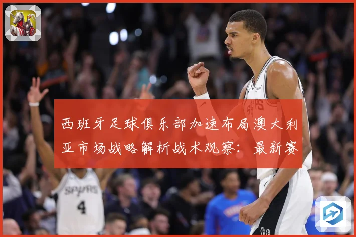 西班牙足球俱乐部加速布局澳大利亚市场战略解析战术观察：最新赛事动态与深度分析