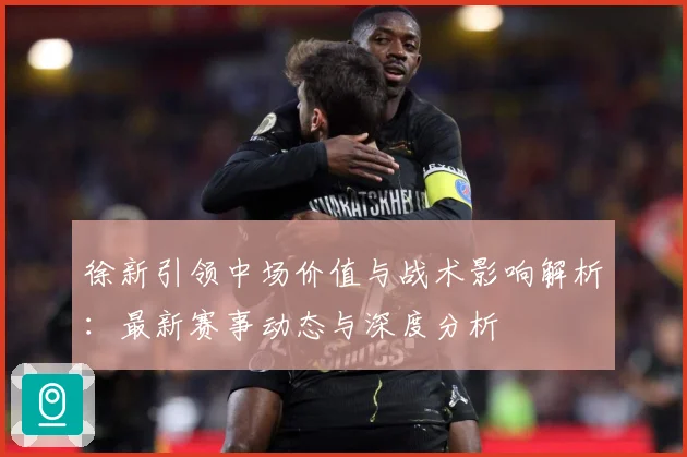 徐新引领中场价值与战术影响解析：最新赛事动态与深度分析