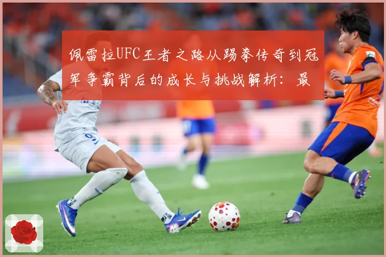 佩雷拉UFC王者之路从踢拳传奇到冠军争霸背后的成长与挑战解析：最新赛事动态与深度分析