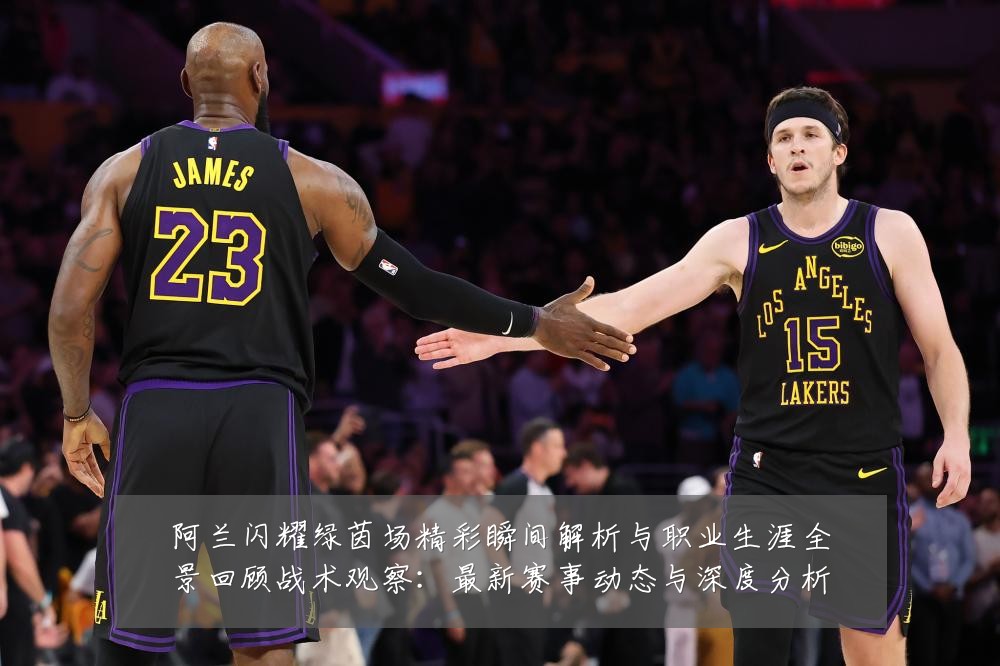 阿兰闪耀绿茵场精彩瞬间解析与职业生涯全景回顾战术观察:最新赛事动态与深度分析