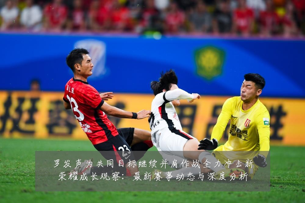 罗发声为共同目标继续并肩作战全力冲击新荣耀成长观察:最新赛事动态与深度分析
