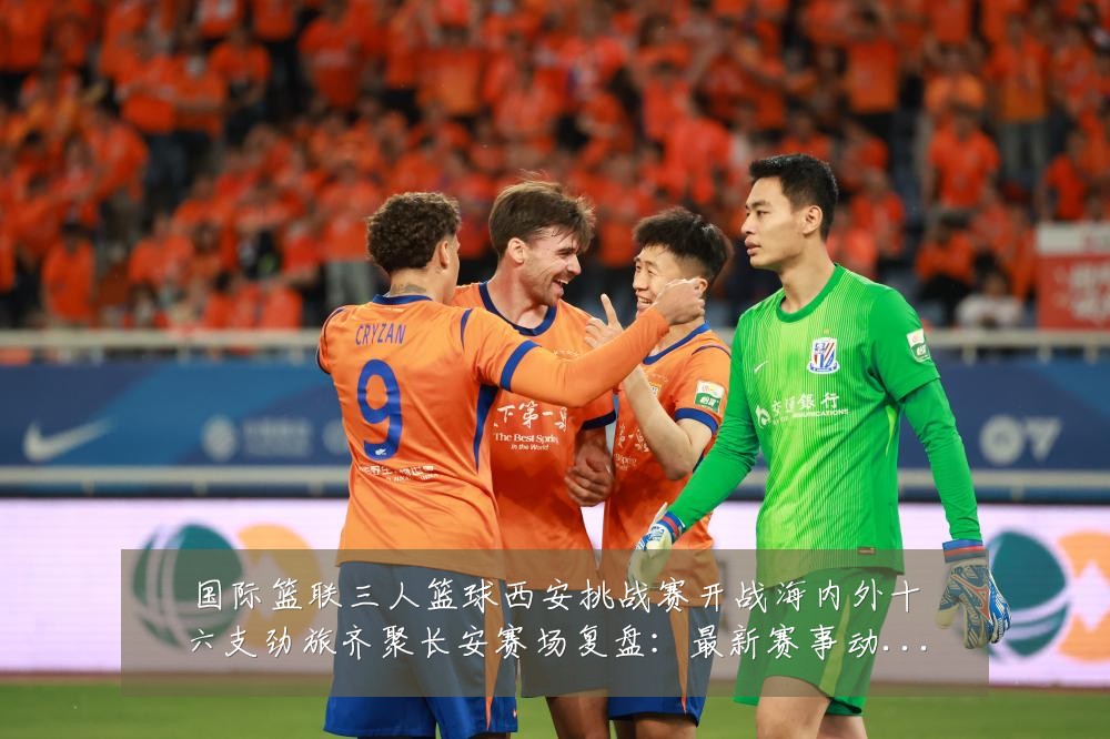 国际篮联三人篮球西安挑战赛开战海内外十六支劲旅齐聚长安赛场复盘：最新赛事动态与深度分析