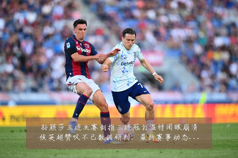 孙颖莎三连决赛剑指三连冠打温特闭眼崩溃侯英超赞叹不已数据研判：最新赛事动态与深度分析